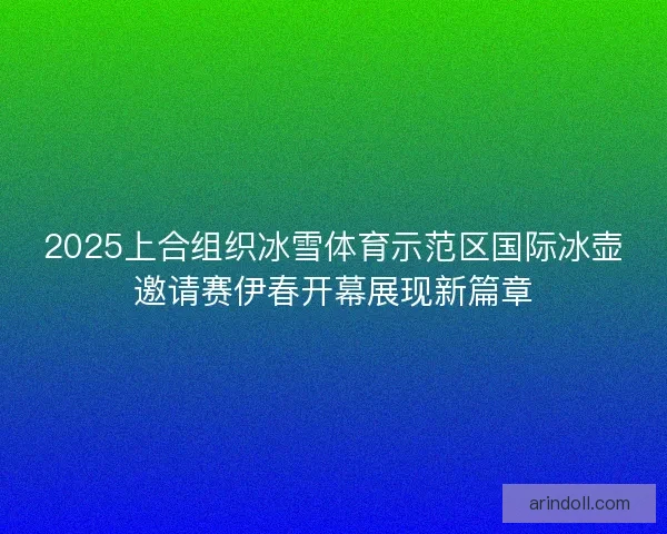 2025上合组织冰雪体育示范区国际冰壶邀请赛伊春开幕展现新篇章