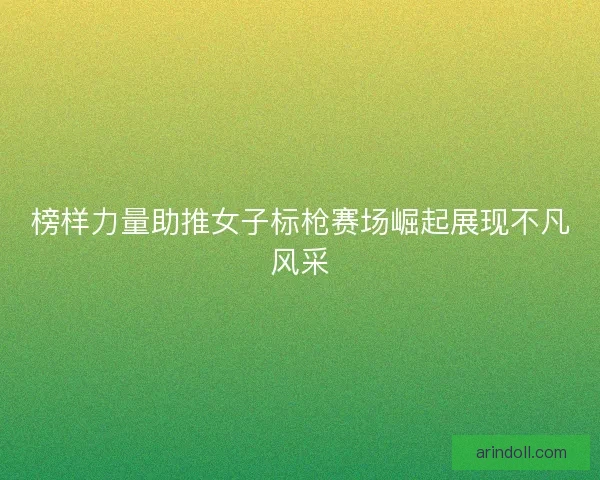 榜样力量助推女子标枪赛场崛起展现不凡风采