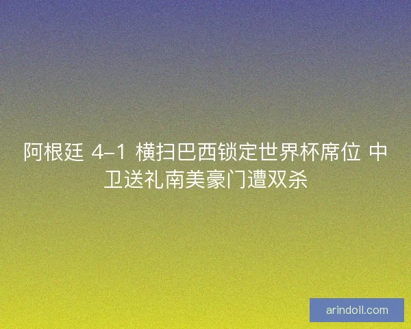 阿根廷 4-1 横扫巴西锁定世界杯席位 中卫送礼南美豪门遭双杀