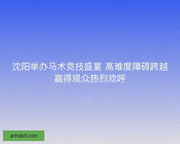 沈阳举办马术竞技盛宴 高难度障碍跨越赢得观众热烈欢呼