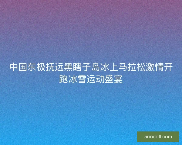 中国东极抚远黑瞎子岛冰上马拉松激情开跑冰雪运动盛宴