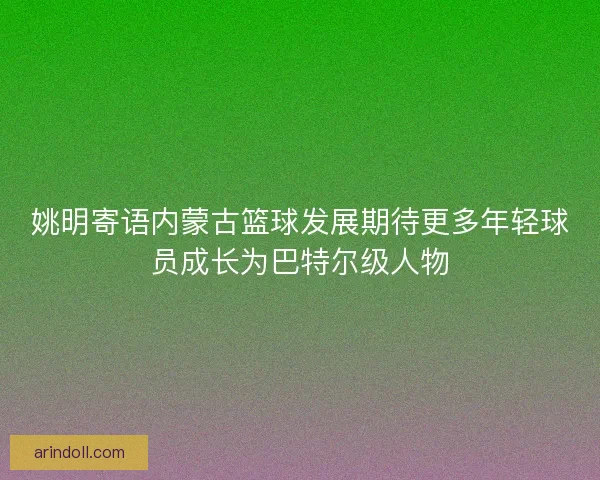 姚明寄语内蒙古篮球发展期待更多年轻球员成长为巴特尔级人物
